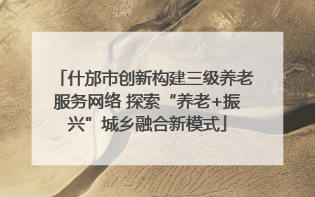 什邡市创新构建三级养老服务网络 探索“养老+振兴”城乡融合新模式