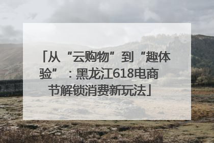 从“云购物”到“趣体验”：黑龙江618电商节解锁消费新玩法