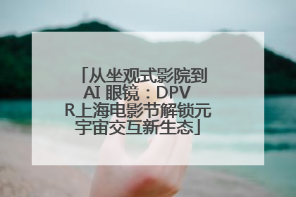 从坐观式影院到 AI 眼镜：DPVR上海电影节解锁元宇宙交互新生态