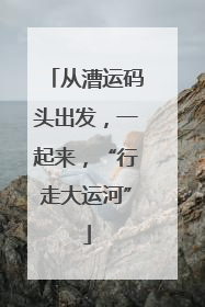 从漕运码头出发，一起来，“行走大运河”