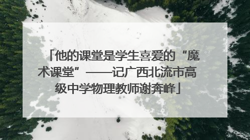 他的课堂是学生喜爱的“魔术课堂”——记广西北流市高级中学物理教师谢奔峰