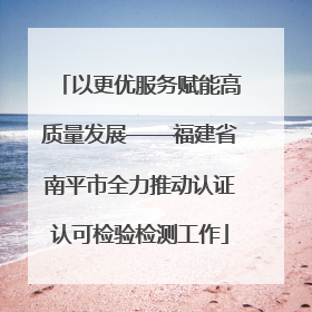 以更优服务赋能高质量发展——福建省南平市全力推动认证认可检验检测工作