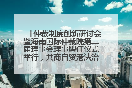 仲裁制度创新研讨会暨海南国际仲裁院第二届理事会理事聘任仪式举行，共商自贸港法治建设新路径