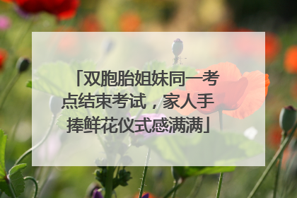 双胞胎姐妹同一考点结束考试，家人手捧鲜花仪式感满满
