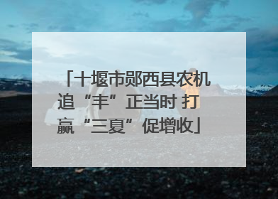 十堰市郧西县农机追“丰”正当时 打赢“三夏”促增收
