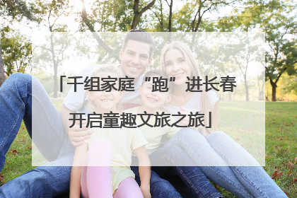 千组家庭“跑”进长春 开启童趣文旅之旅