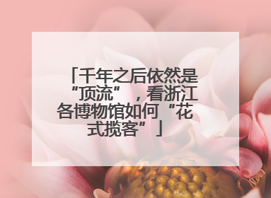 千年之后依然是“顶流”，看浙江各博物馆如何“花式揽客”