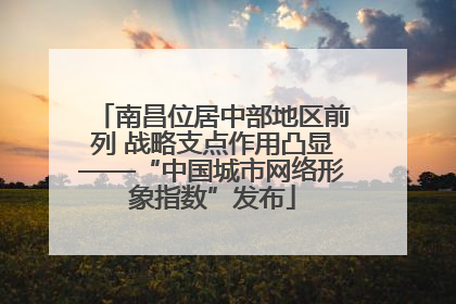 南昌位居中部地区前列 战略支点作用凸显——“中国城市网络形象指数”发布