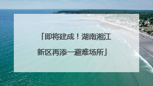 即将建成！湖南湘江新区再添一避难场所
