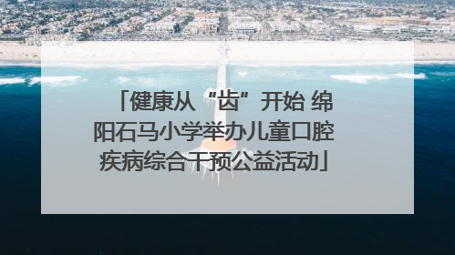 健康从“齿”开始 绵阳石马小学举办儿童口腔疾病综合干预公益活动