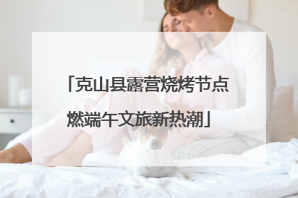克山县露营烧烤节点燃端午文旅新热潮