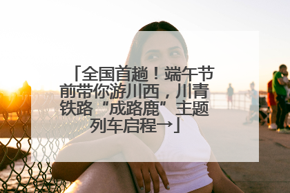 全国首趟！端午节前带你游川西，川青铁路“成路鹿”主题列车启程→