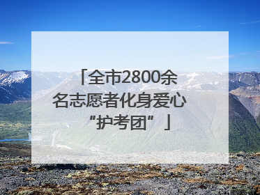 全市2800余名志愿者化身爱心“护考团”