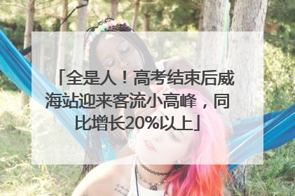 全是人！高考结束后威海站迎来客流小高峰，同比增长20%以上