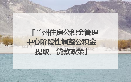 兰州住房公积金管理中心阶段性调整公积金提取、贷款政策