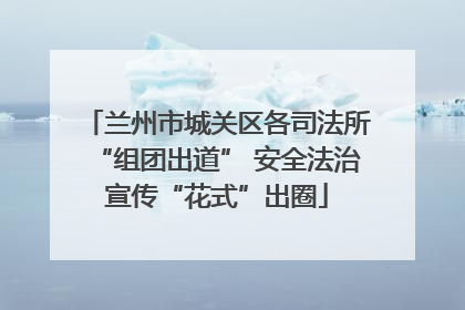 兰州市城关区各司法所“组团出道” 安全法治宣传“花式”出圈
