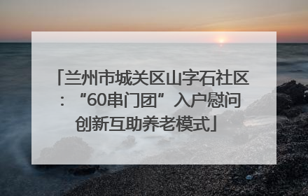 兰州市城关区山字石社区：“60串门团”入户慰问 创新互助养老模式