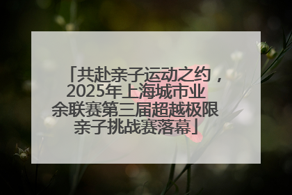 共赴亲子运动之约，2025年上海城市业余联赛第三届超越极限亲子挑战赛落幕