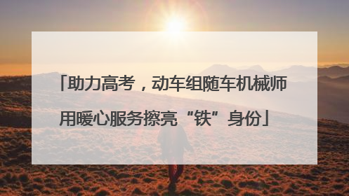 助力高考，动车组随车机械师用暖心服务擦亮“铁”身份