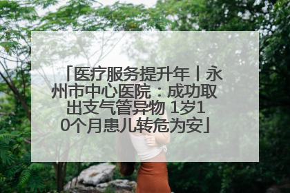 医疗服务提升年丨永州市中心医院：成功取出支气管异物 1岁10个月患儿转危为安