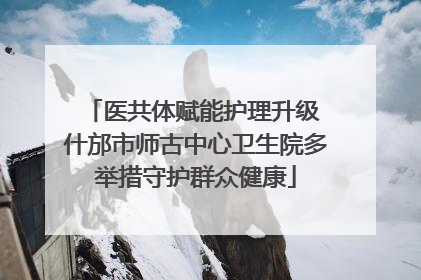 医共体赋能护理升级 什邡市师古中心卫生院多举措守护群众健康