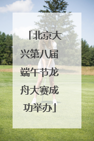 北京大兴第八届端午节龙舟大赛成功举办