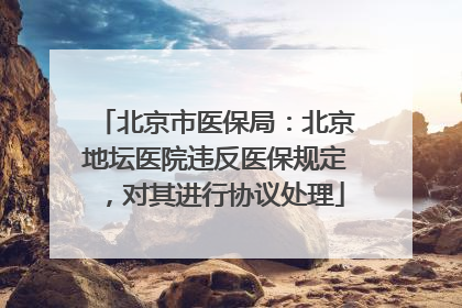 北京市医保局：北京地坛医院违反医保规定，对其进行协议处理