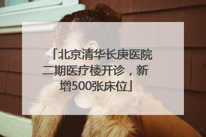 北京清华长庚医院二期医疗楼开诊，新增500张床位