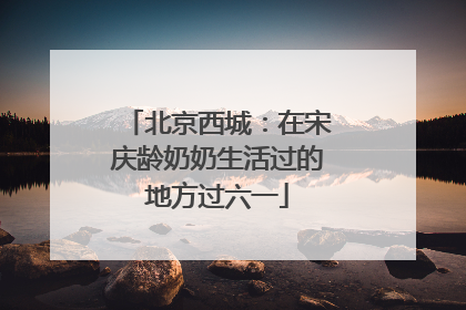 北京西城：在宋庆龄奶奶生活过的地方过六一