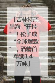 吉林特产出海“开挂”！松子成“全球爆款”，酒精首单锁1.4万吨