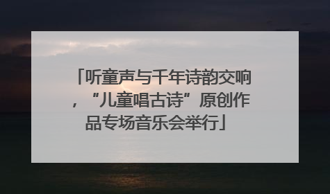 听童声与千年诗韵交响，“儿童唱古诗”原创作品专场音乐会举行