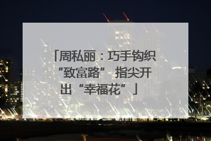 周私丽：巧手钩织“致富路” 指尖开出“幸福花”