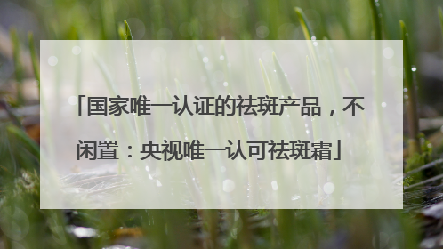 国家唯一认证的祛斑产品，不闲置：央视唯一认可祛斑霜