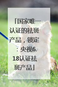 国家唯一认证的祛斑产品，锁定：央视6.18认证祛斑产品
