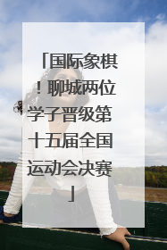 国际象棋！聊城两位学子晋级第十五届全国运动会决赛