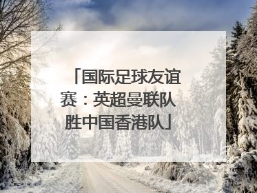国际足球友谊赛：英超曼联队胜中国香港队