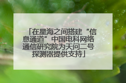 在星海之间搭建“信息通道”中国电科网络通信研究院为天问二号探测器提供支持