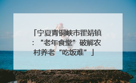 宁夏青铜峡市瞿靖镇：“老年食堂”破解农村养老“吃饭难”