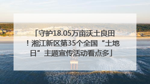 守护18.05万亩沃土良田！湘江新区第35个全国“土地日”主题宣传活动看点多