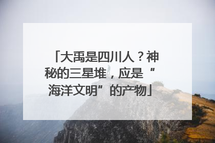 大禹是四川人?神秘的三星堆,应是“海洋文明”的产物