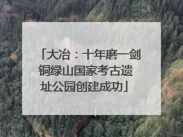 大冶：十年磨一剑 铜绿山国家考古遗址公园创建成功
