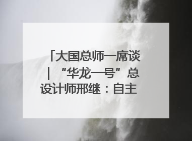 大国总师一席谈｜“华龙一号”总设计师邢继：自主创新铸就核电“国家名片”