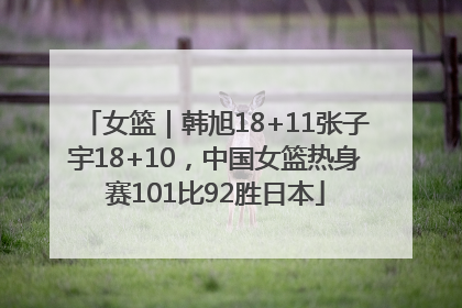 女篮｜韩旭18+11张子宇18+10，中国女篮热身赛101比92胜日本