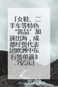 女鞋、二手车等特色“蓉品”加速出海，成都经贸代表团欧洲中东行签单逾3.7亿元