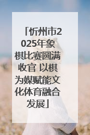 忻州市2025年象棋比赛圆满收官 以棋为媒赋能文化体育融合发展