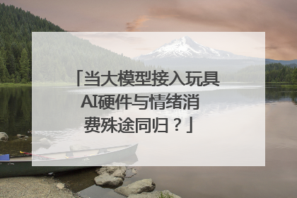 当大模型接入玩具 AI硬件与情绪消费殊途同归？
