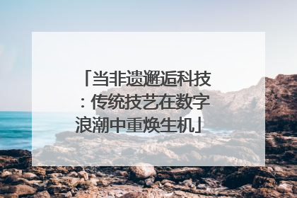 当非遗邂逅科技：传统技艺在数字浪潮中重焕生机