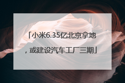 小米6.35亿北京拿地，或建设汽车工厂三期
