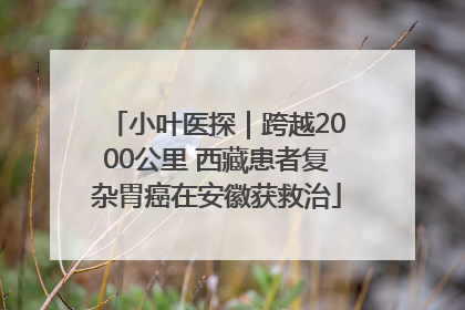 小叶医探｜跨越2000公里 西藏患者复杂胃癌在安徽获救治