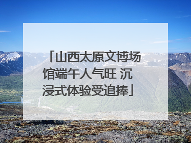 山西太原文博场馆端午人气旺 沉浸式体验受追捧